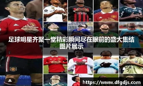 足球明星齐聚一堂精彩瞬间尽在眼前的盛大集结图片展示