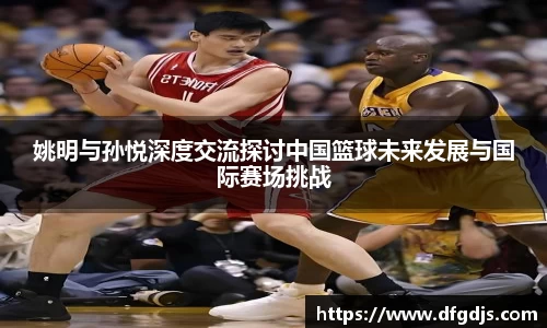 姚明与孙悦深度交流探讨中国篮球未来发展与国际赛场挑战