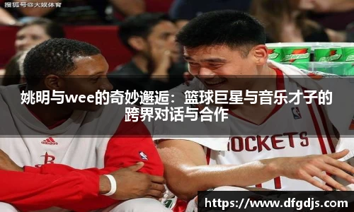 姚明与wee的奇妙邂逅：篮球巨星与音乐才子的跨界对话与合作