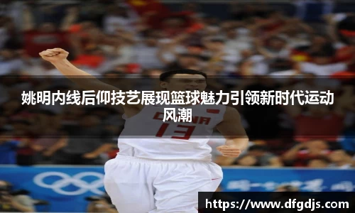 姚明内线后仰技艺展现篮球魅力引领新时代运动风潮