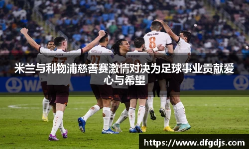米兰与利物浦慈善赛激情对决为足球事业贡献爱心与希望