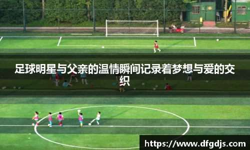 足球明星与父亲的温情瞬间记录着梦想与爱的交织