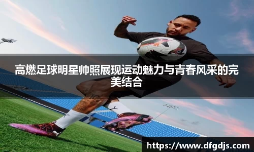 高燃足球明星帅照展现运动魅力与青春风采的完美结合
