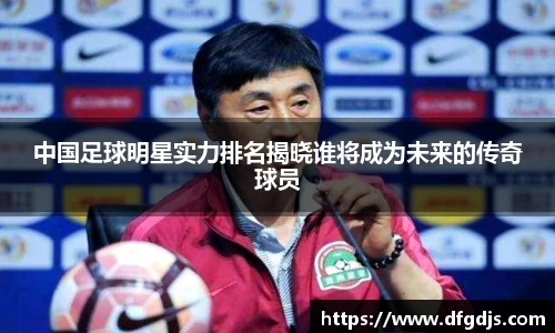 中国足球明星实力排名揭晓谁将成为未来的传奇球员